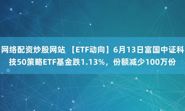 網(wǎng)絡配資炒股網(wǎng)站 【ETF動向】6月13日富國中證科技50策略ETF基金跌1.13%，份額減少100萬份
