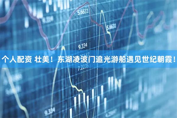 個人配資 壯美！東湖凌波門追光游船遇見世紀(jì)朝霞！